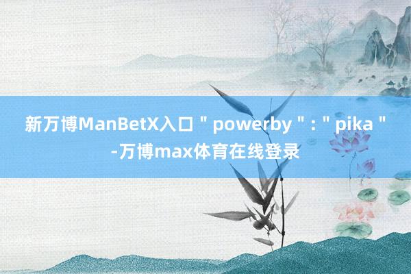 新万博ManBetX入口＂powerby＂:＂pika＂-万博max体育在线登录