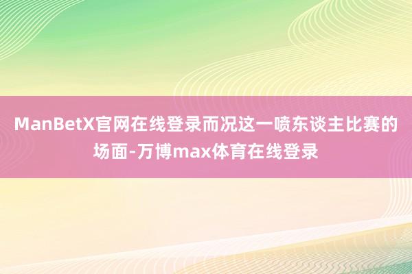 ManBetX官网在线登录而况这一喷东谈主比赛的场面-万博max体育在线登录