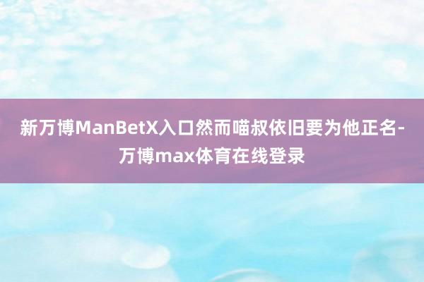 新万博ManBetX入口然而喵叔依旧要为他正名-万博max体育在线登录
