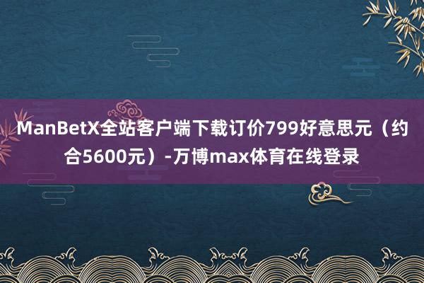 ManBetX全站客户端下载订价799好意思元（约合5600元）-万博max体育在线登录