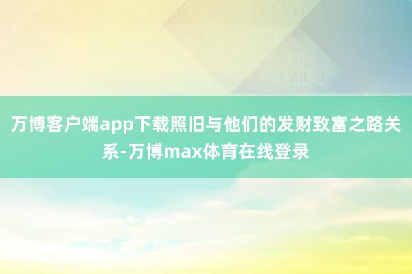 万博客户端app下载照旧与他们的发财致富之路关系-万博max体育在线登录