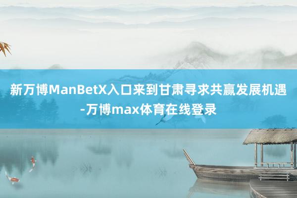 新万博ManBetX入口来到甘肃寻求共赢发展机遇-万博max体育在线登录