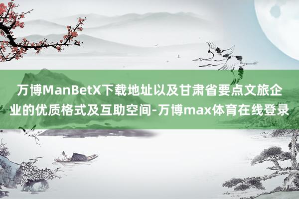 万博ManBetX下载地址以及甘肃省要点文旅企业的优质格式及互助空间-万博max体育在线登录