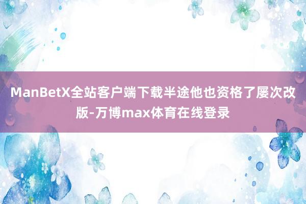 ManBetX全站客户端下载半途他也资格了屡次改版-万博max体育在线登录