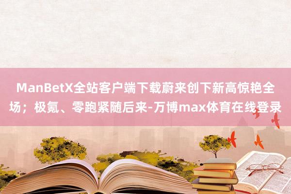 ManBetX全站客户端下载蔚来创下新高惊艳全场；极氪、零跑紧随后来-万博max体育在线登录