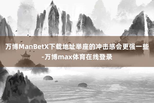 万博ManBetX下载地址举座的冲击感会更强一些-万博max体育在线登录