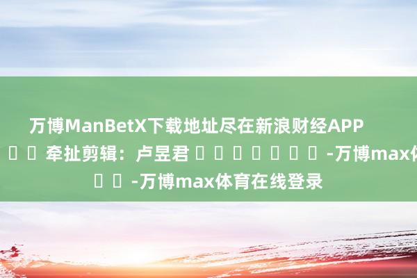 万博ManBetX下载地址尽在新浪财经APP            						牵扯剪辑：卢昱君 							-万博max体育在线登录