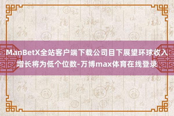 ManBetX全站客户端下载公司目下展望环球收入增长将为低个位数-万博max体育在线登录