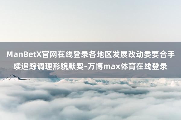 ManBetX官网在线登录各地区发展改动委要合手续追踪调理形貌默契-万博max体育在线登录