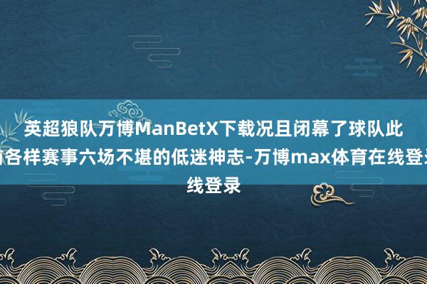 英超狼队万博ManBetX下载况且闭幕了球队此前各样赛事六场不堪的低迷神志-万博max体育在线登录