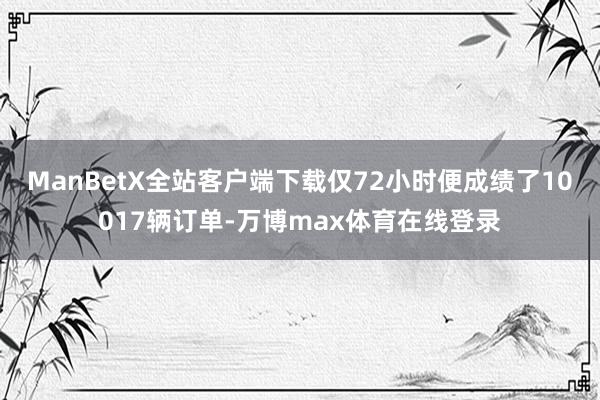 ManBetX全站客户端下载仅72小时便成绩了10017辆订单-万博max体育在线登录