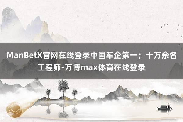 ManBetX官网在线登录中国车企第一；十万余名工程师-万博max体育在线登录