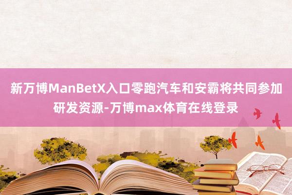 新万博ManBetX入口零跑汽车和安霸将共同参加研发资源-万博max体育在线登录