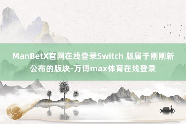 ManBetX官网在线登录Switch 版属于刚刚新公布的版块-万博max体育在线登录