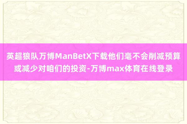 英超狼队万博ManBetX下载他们毫不会削减预算或减少对咱们的投资-万博max体育在线登录