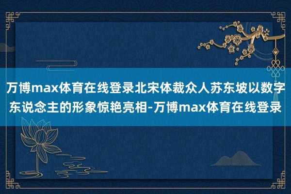 万博max体育在线登录北宋体裁众人苏东坡以数字东说念主的形象惊艳亮相-万博max体育在线登录