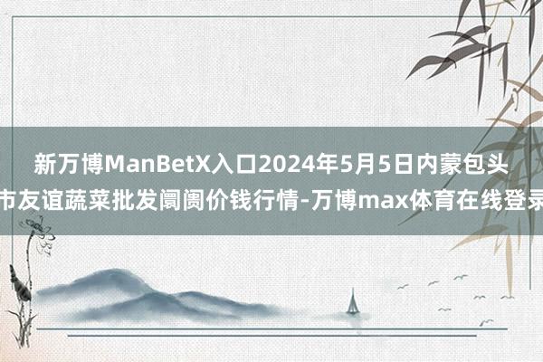 新万博ManBetX入口2024年5月5日内蒙包头市友谊蔬菜批发阛阓价钱行情-万博max体育在线登录