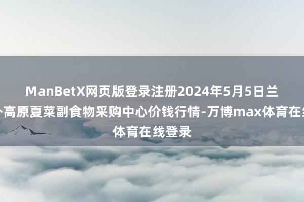 ManBetX网页版登录注册2024年5月5日兰州国外高原夏菜副食物采购中心价钱行情-万博max体育在线登录