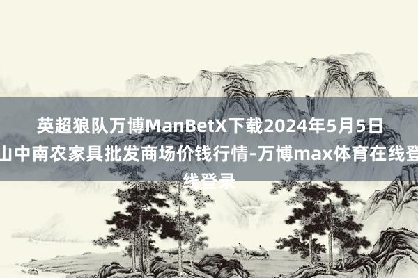 英超狼队万博ManBetX下载2024年5月5日佛山中南农家具批发商场价钱行情-万博max体育在线登录