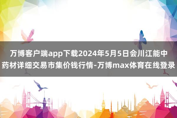 万博客户端app下载2024年5月5日会川江能中药材详细交易市集价钱行情-万博max体育在线登录