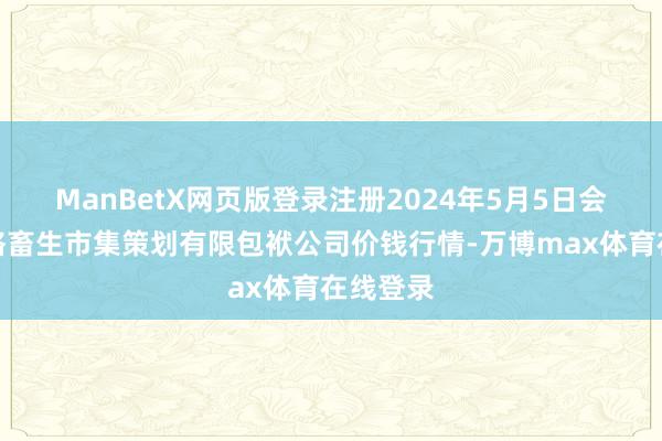 ManBetX网页版登录注册2024年5月5日会东县堵格畜生市集策划有限包袱公司价钱行情-万博max体育在线登录