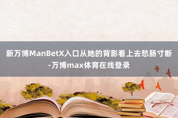 新万博ManBetX入口从她的背影看上去愁肠寸断-万博max体育在线登录