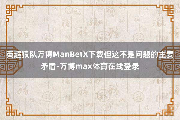 英超狼队万博ManBetX下载但这不是问题的主要矛盾-万博max体育在线登录