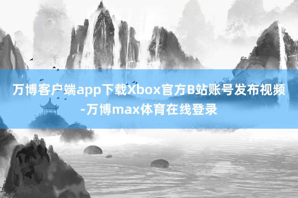 万博客户端app下载Xbox官方B站账号发布视频-万博max体育在线登录