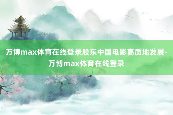 万博max体育在线登录股东中国电影高质地发展-万博max体育在线登录