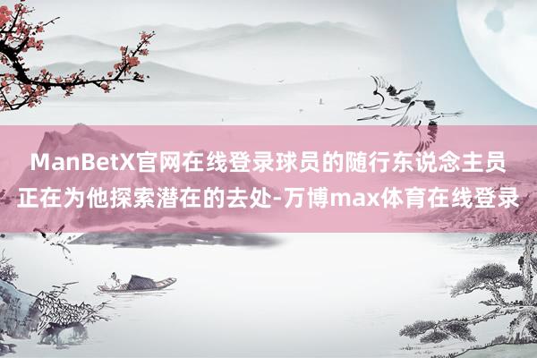 ManBetX官网在线登录球员的随行东说念主员正在为他探索潜在的去处-万博max体育在线登录