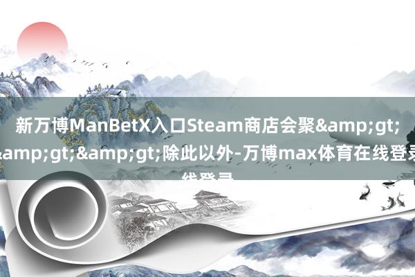 新万博ManBetX入口Steam商店会聚&gt;&gt;&gt;除此以外-万博max体育在线登录