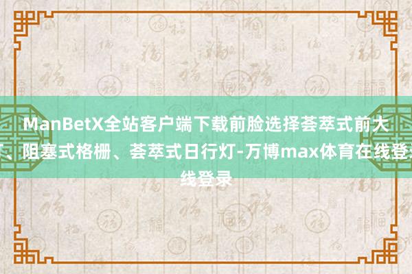 ManBetX全站客户端下载前脸选择荟萃式前大灯、阻塞式格栅、荟萃式日行灯-万博max体育在线登录