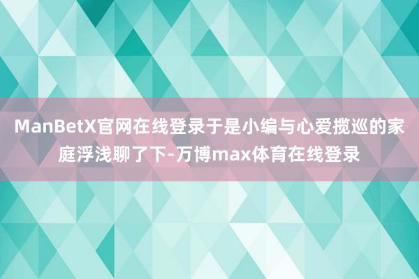 ManBetX官网在线登录于是小编与心爱揽巡的家庭浮浅聊了下-万博max体育在线登录