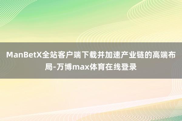 ManBetX全站客户端下载并加速产业链的高端布局-万博max体育在线登录