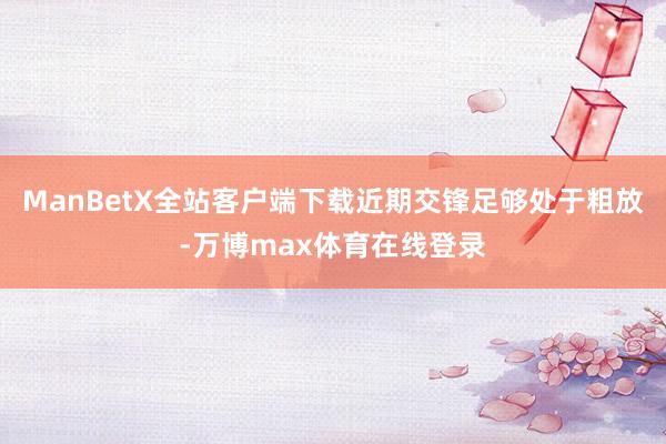 ManBetX全站客户端下载近期交锋足够处于粗放-万博max体育在线登录