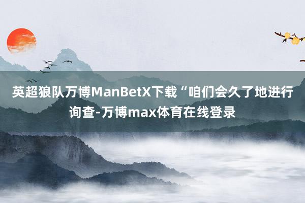 英超狼队万博ManBetX下载“咱们会久了地进行询查-万博max体育在线登录