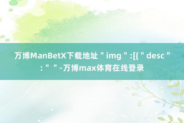 万博ManBetX下载地址＂img＂:[{＂desc＂:＂＂-万博max体育在线登录