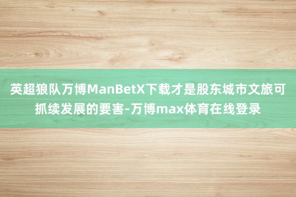 英超狼队万博ManBetX下载才是股东城市文旅可抓续发展的要害-万博max体育在线登录