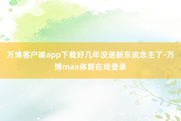 万博客户端app下载好几年没进新东说念主了-万博max体育在线登录