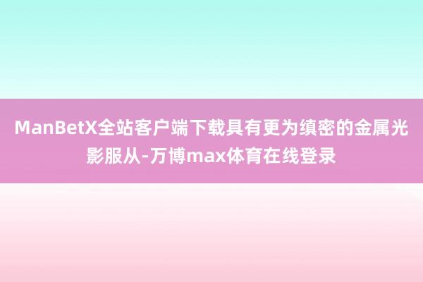 ManBetX全站客户端下载具有更为缜密的金属光影服从-万博max体育在线登录