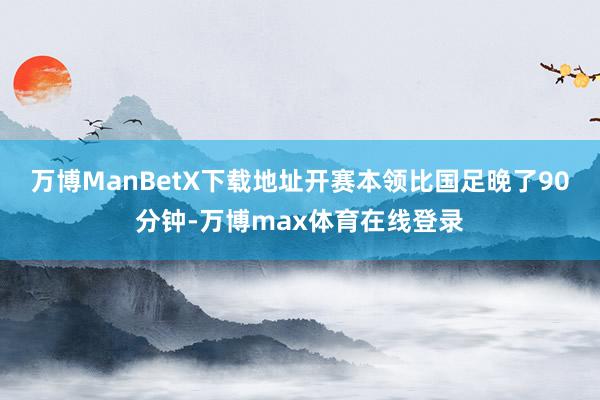 万博ManBetX下载地址开赛本领比国足晚了90分钟-万博max体育在线登录