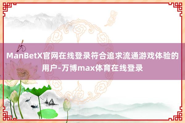 ManBetX官网在线登录符合追求流通游戏体验的用户-万博max体育在线登录