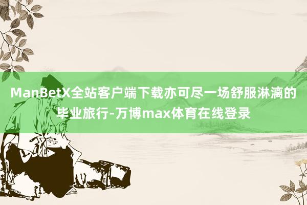 ManBetX全站客户端下载亦可尽一场舒服淋漓的毕业旅行-万博max体育在线登录