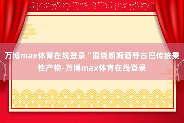 万博max体育在线登录“围绕朗姆酒等古巴传统秉性产物-万博max体育在线登录