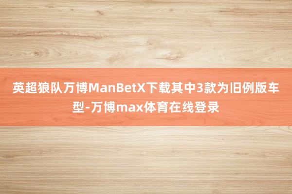 英超狼队万博ManBetX下载其中3款为旧例版车型-万博max体育在线登录