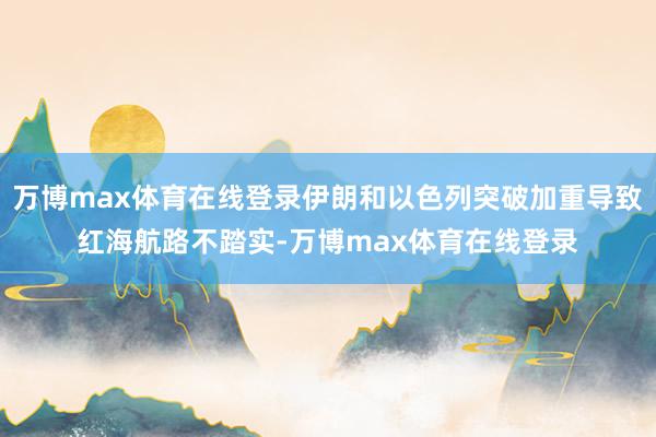 万博max体育在线登录伊朗和以色列突破加重导致红海航路不踏实-万博max体育在线登录