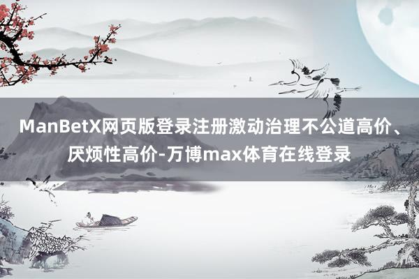 ManBetX网页版登录注册激动治理不公道高价、厌烦性高价-万博max体育在线登录