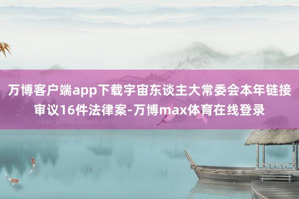 万博客户端app下载宇宙东谈主大常委会本年链接审议16件法律案-万博max体育在线登录