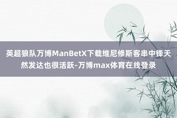 英超狼队万博ManBetX下载维尼修斯客串中锋天然发达也很活跃-万博max体育在线登录