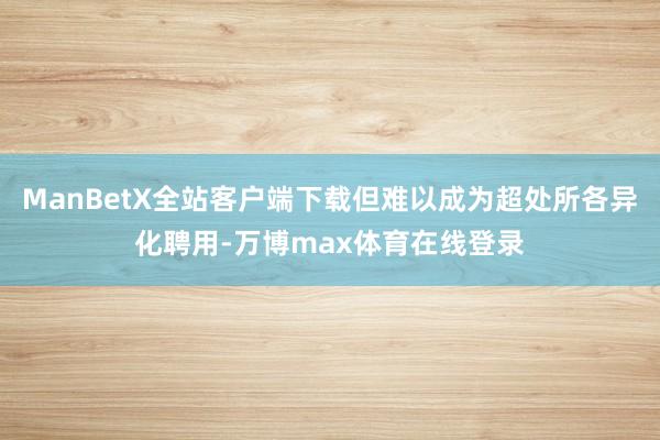 ManBetX全站客户端下载但难以成为超处所各异化聘用-万博max体育在线登录